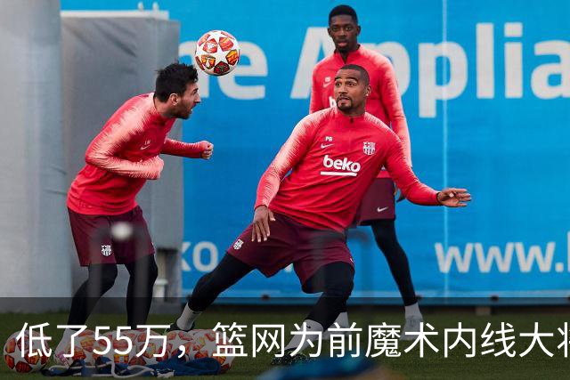 低了55万，篮网为前魔术内线大将送出的是2年1845万的合同？