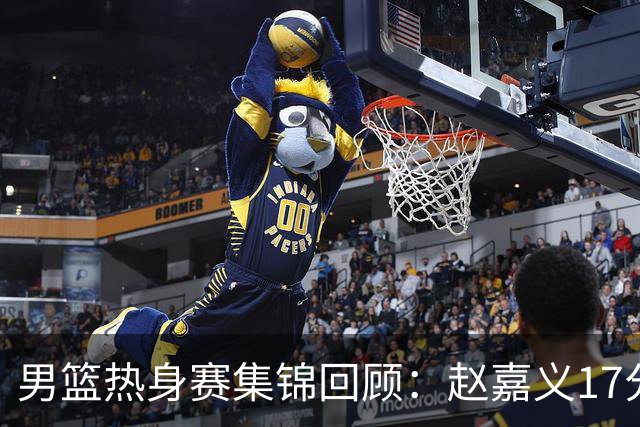 男篮热身赛集锦回顾：赵嘉义17分，中国不敌乌拉圭